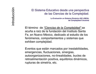 El Sistema Educativo desde una perspectivaEl Sistema Educativo desde una perspectiva
de las Ciencias de la Complejidadde las Ciencias de la Complejidadccióncción de las Ciencias de la Complejidad.de las Ciencias de la Complejidad.
La Evaluación un Sistema Dinámico NO LINEALLa Evaluación un Sistema Dinámico NO LINEAL
de Complejidad Crecientede Complejidad Creciente
troductroduc
El término de “Ciencias de la Complejidad” se
acuña a raíz de la fundación del Instituto Santa
inin
Fe, en Nuevo México, dedicado al estudio de los
fenómenos, comportamientos y sistemas que
exhiben complejidadexhiben complejidad.
Eventos que están marcados por inestabilidades,
femergencias, fluctuaciones, sinergias,
autoorganizaciones, no-linealidades, bucles de
retroalimentación positiva, equilibrios dinámicos,p , q ,
rupturas de simetría, etc.
 
