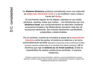 Un Sistema Dinámico podemos considerarlo como una colección
d i ú í difi
idadidad
de partes que interactúan entre sí y se modifican unas a otras a
través del tiempo.
El movimiento regular de los objetos, planetas en sus órbita,
péndulos resortes bolas que ruedan son fenómenos con una
omplejiompleji
péndulos, resortes, bolas que ruedan..., son fenómenos con una
dinámica lineal, sus comportamientos se describen mediante
ecuaciones lineales y las Matemáticas resuelven este tipo de
ecuaciones fácilmente. Son eventos fácilmente cuantificables,
D.C.coD.C.co
predecibles y determinables.
Por el contrario, cuando se considera el papel de la dependencia
interactiva entre las partes el sistema se relativiza y se torna
DD
interactiva entre las partes, el sistema se relativiza y se torna
extremadamente sensible (pequeñas variaciones en las condiciones iniciales
provocan cambios substanciales en el resultado final (efecto mariposa) ) allí la
dinámica que rige el sistema es no lineal (caótica). Existe la
imposibilidad de realizar predicciones perfectas, ni siquiera
mediocres.
Tendencia a generar de manera espontánea : patrones, nuevos comportamientos, sucesos,g p p , p , ,
relaciones, cambios, estados críticos, escalas, pautas, comportamientos, figuras y cualquier otra
modalidad que escapa a los instrumentos
 