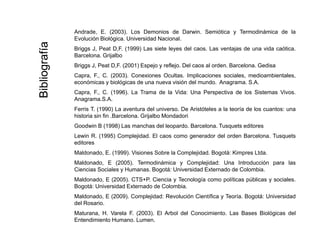 Andrade, E. (2003). Los Demonios de Darwin. Semiótica y Termodinámica de la
Evolución Biológica. Universidad Nacional.
aa Briggs J, Peat D,F. (1999) Las siete leyes del caos. Las ventajas de una vida caótica.
Barcelona. Grijalbo
Briggs J, Peat D,F. (2001) Espejo y reflejo. Del caos al orden. Barcelona. Gedisa
Capra F C (2003) Conexiones Ocultas Implicaciones sociales medioambientales
ografíaografía
Capra, F., C. (2003). Conexiones Ocultas. Implicaciones sociales, medioambientales,
económicas y biológicas de una nueva visión del mundo. Anagrama. S.A.
Capra, F., C. (1996). La Trama de la Vida: Una Perspectiva de los Sistemas Vivos.
Anagrama.S.A.
F i T (1990) L t d l i D A i tót l l t í d l t
BibliBibli
Ferris T. (1990) La aventura del universo. De Aristóteles a la teoría de los cuantos: una
historia sin fin .Barcelona. Grijalbo Mondadori
Goodwin B (1998) Las manchas del leopardo. Barcelona. Tusquets editores
Lewin R. (1995) Complejidad. El caos como generador del orden Barcelona. Tusquets
editores
Maldonado, E. (1999). Visiones Sobre la Complejidad. Bogotá: Kimpres Ltda.
Maldonado, E (2005). Termodinámica y Complejidad: Una Introducción para las
Ciencias Sociales y Humanas Bogotá: Universidad Externado de ColombiaCiencias Sociales y Humanas. Bogotá: Universidad Externado de Colombia.
Maldonado, E (2005). CTS+P. Ciencia y Tecnología como políticas públicas y sociales.
Bogotá: Universidad Externado de Colombia.
Maldonado, E (2009). Complejidad: Revolución Científica y Teoría. Bogotá: Universidad
d l R idel Rosario.
Maturana, H. Varela F. (2003). El Arbol del Conocimiento. Las Bases Biológicas del
Entendimiento Humano. Lumen.
 