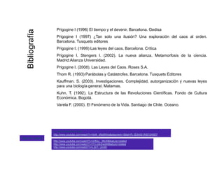 Prigogine I (1996) El tiempo y el devenir. Barcelona. Gedisa
aa
Prigogine I (1997) ¿Tan solo una ilusión? Una exploración del caos al orden.
Barcelona. Tusquets editores
Prigogine I. (1999) Las leyes del caos. Barcelona. Crítica
ografíaografía
Prigogine I. Stengers I. (2002). La nueva alianza. Metamorfosis de la ciencia.
Madrid:Alianza Universidad.
Prigogine I. (2008). Las Leyes del Caos. Roses S.A.
Thom R. (1993) Parábolas y Catástrofes. Barcelona. Tusquets Editores
BibliBibli
( ) y q
Kauffman. S. (2003). Investigaciones. Complejidad, autorganización y nuevas leyes
para una biología general. Matamas.
Kuhn, T. (1992). La Estructura de las Revoluciones Científicas. Fondo de Cultura
Económica BogotáEconómica. Bogotá.
Varela F. (2000). El Fenómeno de la Vida. Santiago de Chile. Oceano.
http://www youtube com/watch?v=nHhkz 2bU0&feature=related
La Vida Secreta de Caos
http://www.youtube.com/watch?v=hbW_kNp8Wos&playnext=1&list=PL1E24A21A5012A5D7
Algunos videos
http://www.youtube.com/watch?v=nHhkz-_2bU0&feature=related
http://www.youtube.com/watch?v=IYn-jmkSwd4&feature=related
http://www.youtube.com/watch?v=L2b7i_UiU90
 