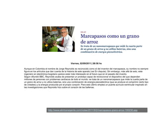 SALUD
Marcapasos como un granop g
de arroz
Se trata de un nanomarcapasos que mide la cuarta parte
de un grano de arroz y no utiliza baterías, sino una
combinación de energía piezoeléctrica.
Viernes, 02/09/2011 | 08:56 hs
Aunque en Colombia el nombre de Jorge Reynolds es reconocido como el del inventor del marcapasos su nombre no siempreAunque en Colombia el nombre de Jorge Reynolds es reconocido como el del inventor del marcapasos, su nombre no siempre
figura en los artículos que dan cuenta de la historia de este aparato (ver En disputa). Sin embargo, más allá de esto, este
ingeniero en electrónica bogotano parece estar más interesado en el futuro que en el pasado del invento.
Según difundió BBC, Reynolds acaba de presentar un prototipo capaz de revolucionar el dispositivo del que dependen
millones de personas con problemas cardíacos de todo el mundo: se trata de un nanomarcapasos que mide la cuarta parte de
un grano de arroz y no utiliza baterías, sino una combinación de energía piezoeléctrica (que se produce al comprimir cierto tipo
de cristales) y la energía producida por el propio corazón Para esto último emplea un puente aurículo ventricular inspirado ende cristales) y la energía producida por el propio corazón. Para esto último emplea un puente aurículo-ventricular inspirado en
las investigaciones que Reynolds hizo sobre el corazón de las ballenas.
http://www.elintransigente.com/notas/2011/9/2/marcapasos-grano-arroz-100230.asp
 