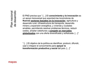 nalnal
llollo
nnacionnnacion
desarroldesarrol El PND precisa que “ […]El PND precisa que “ […] ElEl conocimiento y la innovaciónconocimiento y la innovación eses
un apoyo transversal que soportará las locomotoras deun apoyo transversal que soportará las locomotoras de
NuevosNuevos sectores basados en la innovaciónsectores basados en la innovación, agricultura y, agricultura y
PlanPlan
dedded
desarrollo rural, infraestructura de transporte, desarrollodesarrollo rural, infraestructura de transporte, desarrollo
minero y expansión energética, y vivienda y ciudadesminero y expansión energética, y vivienda y ciudades
amables, permitiendo resolver problemas técnicos, reduciramables, permitiendo resolver problemas técnicos, reducir
costos ampliar coberturas ycostos ampliar coberturas y competir en mercadoscompetir en mercadoscostos, ampliar coberturas ycostos, ampliar coberturas y competir en mercadoscompetir en mercados
globalizadosglobalizados con una oferta diversificada y sofisticada.con una oferta diversificada y sofisticada. […]”[…]”
“ […]“ […] El objetivo de la política es identificar, producir, difundir,El objetivo de la política es identificar, producir, difundir,
usar e integrar el conocimiento parausar e integrar el conocimiento para apoyar laapoyar la
transformación productiva y socialtransformación productiva y social del país.del país. […]”[…]”transformación productiva y socialtransformación productiva y social del país.del país. […][…]
mapasmapas
 