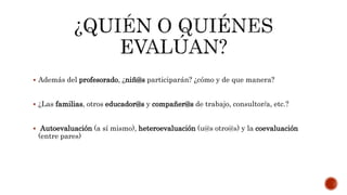 Además del profesorado, ¿niñ@s participarán? ¿cómo y de que manera?
 ¿Las familias, otros educador@s y compañer@s de trabajo, consultor/a, etc.?
 Autoevaluación (a sí mismo), heteroevaluación (u@s otro@s) y la coevaluación
(entre pares)
 