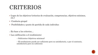  Logro de los objetivos (criterios de evaluación, competencias, objetivos mínimos,
etc.)
 Conducta grupal
 Posibilidades y punto de partida de cada individuo
o En base a los criterios…
 Las calificación o el rendimiento:
– Suficientes (objetivos mínimos)
– El rendimiento puede ser suficiente pero no satisfactorio, o por el contrario,
satisfactorio pero no suficiente
 