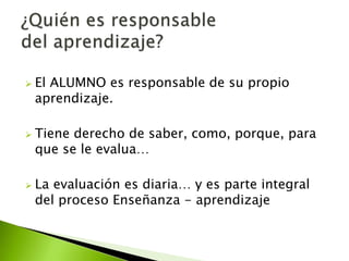  El ALUMNO es responsable de su propio 
aprendizaje. 
 Tiene derecho de saber, como, porque, para 
que se le evalua… 
 La evaluación es diaria… y es parte integral 
del proceso Enseñanza - aprendizaje 
 