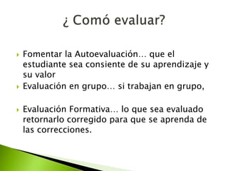  Fomentar la Autoevaluación… que el 
estudiante sea consiente de su aprendizaje y 
su valor 
 Evaluación en grupo… si trabajan en grupo, 
 Evaluación Formativa… lo que sea evaluado 
retornarlo corregido para que se aprenda de 
las correcciones. 
 