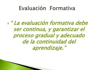  “ La evaluación formativa debe 
ser continua, y garantizar el 
proceso gradual y adecuado 
de la continuidad del 
aprendizaje.” 
 