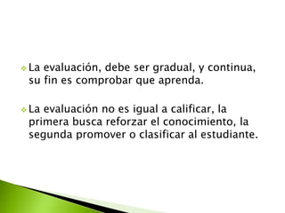  La evaluación, debe ser gradual, y continua, 
su fin es comprobar que aprenda. 
 La evaluación no es igual a calificar, la 
primera busca reforzar el conocimiento, la 
segunda promover o clasificar al estudiante. 
 