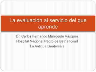 La evaluación al servicio del que 
aprende 
Dr. Carlos Fernando Marroquín Vásquez 
Hospital Nacional Pedro de Bethancourt 
La Antigua Guatemala 
 