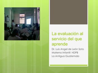 La evaluación al 
servicio del que 
aprende 
Dr. Luis Angel de León Soto 
Materno Infantil HDPB 
La Antigua Guatemala 
 