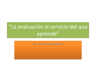 “La evaluación al servicio del que 
aprende” 
Dr. Julio González 
 