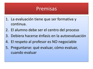 Premisas 
1. La evaluación tiene que ser formativa y 
continua. 
2. El alumno debe ser el centro del proceso 
3. Debiera hacerse énfasis en la autoevaluación 
4. El respeto al profesor es NO negociable 
5. Preguntarse: qué evaluar, cómo evaluar, 
cuando evaluar 
 