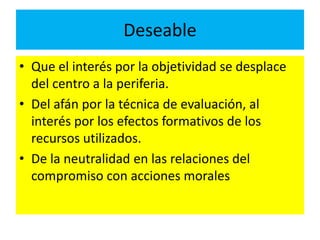 Deseable 
• Que el interés por la objetividad se desplace 
del centro a la periferia. 
• Del afán por la técnica de evaluación, al 
interés por los efectos formativos de los 
recursos utilizados. 
• De la neutralidad en las relaciones del 
compromiso con acciones morales 
 