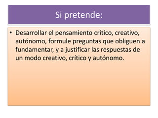 Si pretende: 
• Desarrollar el pensamiento crítico, creativo, 
autónomo, formule preguntas que obliguen a 
fundamentar, y a justificar las respuestas de 
un modo creativo, crítico y autónomo. 
 