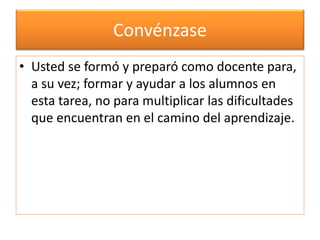 Convénzase 
• Usted se formó y preparó como docente para, 
a su vez; formar y ayudar a los alumnos en 
esta tarea, no para multiplicar las dificultades 
que encuentran en el camino del aprendizaje. 
 