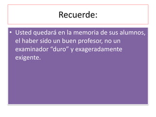 Recuerde: 
• Usted quedará en la memoria de sus alumnos, 
el haber sido un buen profesor, no un 
examinador “duro” y exageradamente 
exigente. 
