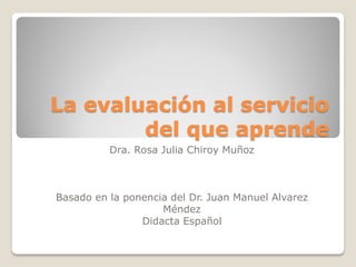 La evaluación al servicio del que aprende 
Dra. Rosa Julia Chiroy Muñoz 
Basado en la ponencia del Dr. Juan Manuel Alvarez Méndez 
Didacta Español  
