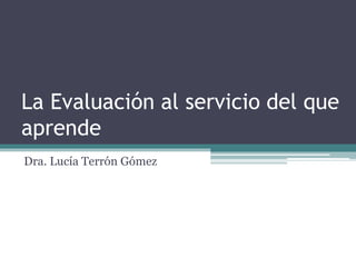 La Evaluación al servicio del que 
aprende 
Dra. Lucía Terrón Gómez 
 