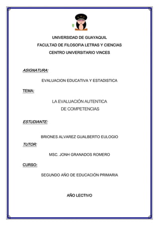 UNIVERSIDAD DE GUAYAQUIL
         FACULTAD DE FILOSOFIA LETRAS Y CIENCIAS

              CENTRO UNIVERSITARIO VINCES



ASIGNATURA:

           EVALUACION EDUCATIVA Y ESTADISTICA

TEMA:

               LA EVALUACIÓN AUTENTICA
                   DE COMPETENCIAS

ESTUDIANTE:


          BRIONES ALVAREZ GUALBERTO EULOGIO

TUTOR:

              MSC. JONH GRANADOS ROMERO

CURSO:

          SEGUNDO AÑO DE EDUCACIÓN PRIMARIA




                      AÑO LECTIVO
 