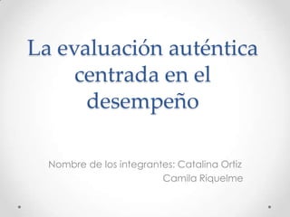 La evaluación auténtica
     centrada en el
      desempeño

  Nombre de los integrantes: Catalina Ortiz
                         Camila Riquelme
 