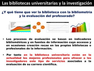 Las bibliotecas universitarias y la investigación
¿Y qué tiene que ver la biblioteca con la bibliometría
          y la ev...