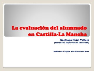 La evaluación del alumnado
      en Castilla-La Mancha
                      Santiago Piñel Vallejo
               (Servicio de Inspección de Educación)



               Molina de Aragón, 9 de febrero de 2011
 
