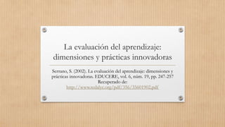La evaluación del aprendizaje:
dimensiones y prácticas innovadoras
Serrano, S. (2002). La evaluación del aprendizaje: dimensiones y
prácticas innovadoras. EDUCERE, vol. 6, núm. 19, pp. 247-257
Recuperado de:
http://www.redalyc.org/pdf/356/35601902.pdf
 