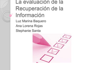La evaluación de la Recuperación de la Información Luz Marina Baquero Ana Lorena Rojas Stephanie Santa 
