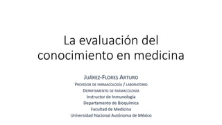 La evaluación del
conocimiento en medicina
JUÁREZ-FLORES ARTURO
PROFESOR DE FARMACOLOGÍA / LABORATORIO
DEPARTAMENTO DE FARMACOLOGÍA
Instructor de Inmunología
Departamento de Bioquímica
Facultad de Medicina
Universidad Nacional Autónoma de México
 