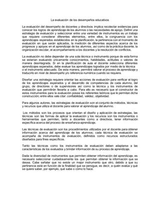 La evaluación de los desempeños educativos
La evaluación del desempeño de docentes y directivos implica recolectar evidencias para
conocer los logros de aprendizaje de los alumnos o las necesidades de apoyo. Definir una
estrategia de evaluación y seleccionar entre una variedad de instrumentos es un trabajo
que requiere considerar diferentes elementos, entre ellos, la congruencia con los
aprendizajes esperados establecidos en la planificación, la pertinencia con el momento de
evaluación en que serán aplicados, la medición de diferentes aspectos acerca de los
progresos y apoyos en el aprendizaje de los alumnos, así como de la práctica docente, la
organización escolar, el acompañamiento a los docentes y la resolución de conflictos.
La evaluación no debe depender de una sola técnica o instrumento porque de esta forma
se estarían evaluando únicamente conocimientos, habilidades, actitudes o valores de
manera desintegrada. Si en la planificación de aula el docente selecciona diferentes
aprendizajes esperados, debe evaluar los aprendizajes logrados por medio de la técnica
o el instrumento adecuado. De esta manera, permitirá valorar el proceso de aprendizaje y
traducirlo en nivel de desempeño y/o referencia numérica cuando se requiera.
Diseñar una estrategia requiere orientar las acciones de evaluación para verificar el logro
de los aprendizajes esperados y el desarrollo de competencias de cada alumno, del
grupo, de directores o de supervisores así como la técnica y los instrumentos de
evaluación que permitirán llevarla a cabo. Para ello es necesario que el constructor de
estos instrumentos para la evaluación posea los referentes teóricos que le permitan dicha
construcción; entre ellos vale citar: confiabilidad, validez, objetividad.
Para algunos autores, las estrategias de evaluación son el conjunto de métodos, técnicas
y recursos que utiliza el docente para valorar el aprendizaje del alumno.
Los métodos son los procesos que orientan el diseño y aplicación de estrategias, las
técnicas son las formas de aplicar la evaluación y los recursos son los instrumentos o
herramientas que permiten, tanto a docentes como a directivos, tener información
específica acerca del proceso de enseñanza-aprendizaje.
Las técnicas de evaluación son los procedimientos utilizados por el docente para obtener
información acerca del aprendizaje de los alumnos; cada técnica de evaluación se
acompaña de instrumentos de evaluación, definidos como recursos estructurados
diseñados para fines específicos.
Tanto las técnicas como los instrumentos de evaluación deben adaptarse a las
características de los evaluados y brindar información de su proceso de aprendizaje.
Dada la diversidad de instrumentos que permiten obtener información del aprendizaje, es
necesario seleccionar cuidadosamente los que permitan obtener la información que se
desea. Cabe señalar que no existe un mejor instrumento que otro, debido a que su
pertinencia está en función de la finalidad que se persigue, es decir, a quién evalúa y qué
se quiere saber, por ejemplo, qué sabe o cómo lo hace.
 