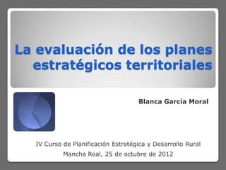 La evaluación de los planes
  estratégicos territoriales

                                     Blanca García Moral




   IV Curso de Planificación Estratégica y Desarrollo Rural
            Mancha Real, 25 de octubre de 2012
 