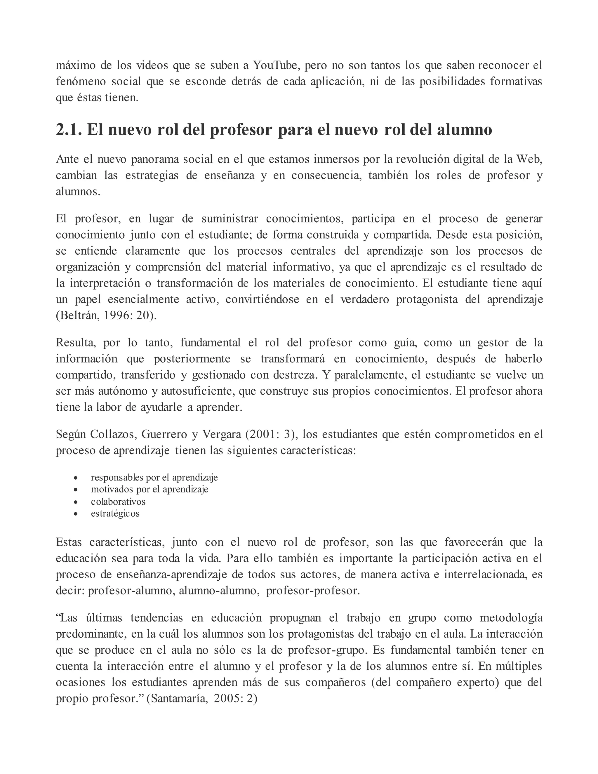 máximo de los videos que se suben a YouTube, pero no son tantos los que saben reconocer el
fenómeno social que se esconde detrás de cada aplicación, ni de las posibilidades formativas
que éstas tienen.
2.1. El nuevo rol del profesor para el nuevo rol del alumno
Ante el nuevo panorama social en el que estamos inmersos por la revolución digital de la Web,
cambian las estrategias de enseñanza y en consecuencia, también los roles de profesor y
alumnos.
El profesor, en lugar de suministrar conocimientos, participa en el proceso de generar
conocimiento junto con el estudiante; de forma construida y compartida. Desde esta posición,
se entiende claramente que los procesos centrales del aprendizaje son los procesos de
organización y comprensión del material informativo, ya que el aprendizaje es el resultado de
la interpretación o transformación de los materiales de conocimiento. El estudiante tiene aquí
un papel esencialmente activo, convirtiéndose en el verdadero protagonista del aprendizaje
(Beltrán, 1996: 20).
Resulta, por lo tanto, fundamental el rol del profesor como guía, como un gestor de la
información que posteriormente se transformará en conocimiento, después de haberlo
compartido, transferido y gestionado con destreza. Y paralelamente, el estudiante se vuelve un
ser más autónomo y autosuficiente, que construye sus propios conocimientos. El profesor ahora
tiene la labor de ayudarle a aprender.
Según Collazos, Guerrero y Vergara (2001: 3), los estudiantes que estén comprometidos en el
proceso de aprendizaje tienen las siguientes características:
 responsables por el aprendizaje
 motivados por el aprendizaje
 colaborativos
 estratégicos
Estas características, junto con el nuevo rol de profesor, son las que favorecerán que la
educación sea para toda la vida. Para ello también es importante la participación activa en el
proceso de enseñanza-aprendizaje de todos sus actores, de manera activa e interrelacionada, es
decir: profesor-alumno, alumno-alumno, profesor-profesor.
“Las últimas tendencias en educación propugnan el trabajo en grupo como metodología
predominante, en la cuál los alumnos son los protagonistas del trabajo en el aula. La interacción
que se produce en el aula no sólo es la de profesor-grupo. Es fundamental también tener en
cuenta la interacción entre el alumno y el profesor y la de los alumnos entre sí. En múltiples
ocasiones los estudiantes aprenden más de sus compañeros (del compañero experto) que del
propio profesor.” (Santamaría, 2005: 2)
 