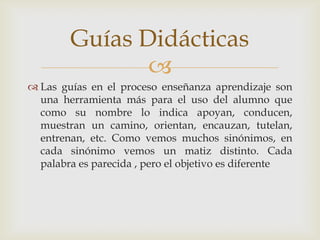 Las guías en el proceso enseñanza aprendizaje son una herramienta más para el uso del alumno que como su nombre lo indica apoyan, conducen, muestran un camino, orientan, encauzan, tutelan, entrenan, etc. Como vemos muchos sinónimos, en cada sinónimo vemos un matiz distinto. Cada palabra es parecida , pero el objetivo es diferenteGuías Didácticas 