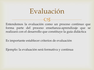Entendemos la evaluación como un proceso continuo que forma parte del proceso enseñanza-aprendizaje que se realizará con el desarrollo que constituye la guía didácticaEs importante establecer criterios de evaluaciónEjemplo: la evaluación será formativa y continuaEvaluación