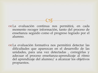 La evaluación continua nos permitirá, en cada momento recoger información, tanto del proceso de enseñanza seguido como el progreso logrado por el alumno.La evaluación formativa nos permitirá detectar las dificultades que aparezcan en el desarrollo de las unidades, para una vez detectadas , corregirlas y adecuar el proceso enseñanza-aprendizaje al ritmo del aprendizaje del alumno/ a alcanzar los objetivos propuestos.