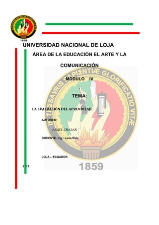 UNIVERSIDAD NACIONAL DE LOJA
       ÁREA DE LA EDUCACIÓN EL ARTE Y LA

                       COMUNICACIÓN

                          MÓDULO          IV
                                      .

                              TEMA:

       LA EVALUACIÓN DEL APRENDIZAJE

           AUTORES:


                 ANGEL CHALAN

           DOCENTE. Ing.: Lena Ruiz




           LOJA – ECUADOR


2012
 