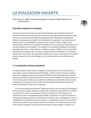 1
LA EVALUACIÓN DOCENTE
Flórez Ochoa, R. (2001). Evaluación pedagógica y cognición. Bogotá: McGraw-Hill
Interamericana.
El profesor requiere ser evaluado
El punto más delicado de la discusión entre el profesorado de esta facultad de educación lo
mencionó el decano en la última reunión cuando insinuó que algunos profesores enseñan mejor
que otros y que en consecuencia deberían agruparse por áreas disciplinarias, alrededor del
profesor más exitoso, para compartir con él y aprender de su experiencia. Las reacciones no se
hicieron esperar. Los interrogantes al respecto fueron de diverso talante: ¿Cuáles son los
parámetros para diferenciar a un profesor exitoso del que no lo es? ¿Acaso el mejor profesor es el
más comunicativo o el más seductor? ¿La enseñanza es una cuestión de sabiduría o de retórica?
¿Qué debe caracterizar al mejor profesor, su simpatía o su rigor científico? ¿Las encuestas de los
estudiantes para averiguar cuál es su mejor o su peor profesor son confiables? ¿rio son ellos los
peores jueces, pues carecen del criterio y de la sabiduría que vinieron a aprender? ¿Un estudiante
puede ser riguroso y al momento de elegir el mejor profesor olvidar la mala calificación que
obtuvo?
1. La evaluación amenaza al profesor
Casi todo evaluador fracasa cuando su propósito es evaluar profesores. Por varias razones. En
primer lugar, porque el propósito está mal formulado: a nadie se le ocurriría evaluar a médicos,
ingenieros o abogados porque estos profesionales históricamente legitimados por la sociedad,
tienen sus instancias internas de evaluación y control y, además dispone de la primera instancia, el
cliente directo, quien lo ratifica por las evidencias inmediatas de la calidad del servicio prestado.
La evaluación es contundente y ocurre sobre cada desempeño específico. No se evalúan los
servicios profesionales en general ni en abstracto.
El caso de los profesores es diferente. Pueden pasar años sin que la institución contratante ni
los mismos alumnos tengan evidencias suficientes para descalificar el desempeño de un profesor.
La razón radica en que los involucrados en el servicio no diferencian entre la persona y el
profesional que tiene un compromiso como educador. Un profesor nunca sale de la institución
estatal donde trabaja por fallas en la enseñanza, sino por faltas contra el código penal o moral. La
estabilidad es pues condición del oficio de enseñar, y su desempeño implica un nivel tan alto de
tolerancia que cualquier persona puede convertirse en profesor. En la mayoría de los países de
América Latina, conseguir una plaza oficial como profesor es como conseguir un cargo o una