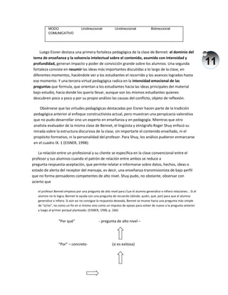 11
Luego Eisner destaca una primera fortaleza pedagógica de la clase de Bennet: el dominio del
tema de enseñanza y la solvencia intelectual sobre el contenido, asumido con intensidad y
profundidad, generan impacto y poder de convicción grande sobre los alumnos. Una segunda
fortaleza consiste en resumir las ideas más importantes discutidas a lo largo de la clase, en
diferentes momentos, haciéndole ver a los estudiantes el recorrido y los avances logrados hasta
ese momento. Y una tercera virtud pedagógica radica en la intensidad emocional de las
preguntas que formula, que orientan a los estudiantes hacia las ideas principales del material
bajo estudio, hacia donde los quería llevar, aunque son los mismos estudiantes quienes
descubren poco a poco y por su propio análisis las causas del conflicto, objeto de reflexión.
Obsérvese que las virtudes pedagógicas destacadas por Eisner hacen parte de la tradición
pedagógica anterior al enfoque constructivista actual, pero muestran una perspicacia valorativa
que no pudo desarrollar sino un experto en enseñanza y en pedagogía. Mientras que otro
analista evaluador de la misma clase de Bennet, el lingüista y etnógrafo Roger Shuy enfocó su
mirada sobre la estructura discursiva de la clase, sin importarle el contenido enseñado, ni el
propósito formativo, ni la personalidad del profesor. Para Shuy, los análisis pudieron enmarcarse
en el cuadro IX. 1 (EISNER, 1998):
La relación entre un profesional y su cliente se especifica en la clase convencional entre el
profesor y sus alumnos cuando el patrón de relación entre ambos se reduce a
pregunta-respuesta-aceptación, que permite relatar e informarse sobre datos, hechos, ideas o
estado de alerta del receptor del mensaje, es decir, una enseñanza transmisionista de bajo perfil
que no forma pensadores competentes de alto nivel. Shuy pudo, no obstante, observar con
acierto que
el profesor Bennet empieza por una pregunta de alto nivel para cue el alumno generalice e infiera relaciones... Si el
alumno no lo logra, Bennet le ayuda con una pregunta de recuerdo (dónde, quién, qué, por) para que el alumno
generalice o infiera. Si aún así no consigue la respuesta deseada, Bennet se mueve hacia una pregunta más simple
de "sí/no", no como un fin en sí mismo sino como un impulso de apoyo para volver de nuevo a la pregunta anterior
y luego al primer porqué planteado. (EISNER, 1998, p. 166):
“Por qué” - pregunta de alto nivel –
“Por” – concreto- (si es exitosa)
MODO
COMUNICATIVO
Unidireccional Unidireccional Bidireccional