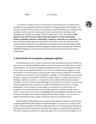12
“Sí/No” (si es exitosa)
Al contrastar el análisis de Eisner con el de Shuy, hay que señalar aquí la incidencia en los
resultados de las evaluaciones educativas originadas en el sesgo profesional del evaluador. Y por
supuesto hay que reconocer el temor de los profesores de que el evaluador de la enseñanza sean
los propios alumnos, pues éstos carecen de los criterios conceptuales y estratégicos de la
pedagogía y de la didáctica para juzgar el poder formativo de una clase. No obstante, nadie
negaría que los alumnos son los mejores jueces para apreciar si la clase es interesante,
dinámica, agradable, motivante, cuestionadora, acogedora, respetuosa de sus opiniones... Pero
estos son apenas algunos aspectos importantes de la enseñanza; faltan por mencionar otros
aspectos también importantes cuya observación y evaluación requiere de especialistas expertos
en enseñanza y en enfoques y modelos pedagógicos y didácticos que reconozcan las fortalezas y
debilidades pedagógicas y la potencia formativa de la enseñanza en proceso de evaluación y
mejoramiento.
4. Hermenéutica de la pregunta y pedagogía cognitiva
Una dificultad crucial de la enseñanza tradicional es que las preguntas que hace el maestro en
clase no son interrogantes verdaderos porque no nacen de la duda, del no saber, que es el origen
del interrogante, sino más bien de la presunta sabiduría del maestro. En las preguntas escolares
no hay sujeto que se pregunte realmente, y con frecuencia tampoco existe la pregunta, cuando
ésta se hace como recurso retórico, sólo para atraer la atención de los estudiantes sin pretender
su respuesta. En las sesiones de clase, la pregunta es también un recurso didáctico, es una manera
de poner a trabajar a los estudiantes, de iniciar sus tareas. Aunque el maestro anuncie que van a
investigar, y plantee un problema a sus estudiantes, éste se define desde el proceso donde es
formulado, y lo que los maestros llaman investigar, con frecuencia no es más que una manera más
dinámica y participativa de enseñanza, de vincular la actividad de los estudiantes a su propio
aprendizaje, y a ello se disponen cuando aceptan la investigación como tarea escolar. Las
preguntas de las ciencias pertenecen a otro mundo; surgen de un contexto muy diferente al
escolar, a pesar de que en el campo de la pedagogía existe la posibilidad de investigar en el aula, y
el maestro investigador tiene la oportunidad de asimilar ambos contextos, como se verá en el
capítulo XI del presente texto, cuando su objeto de estudio es la enseñanza misma.
Cuando Gadamer (1984) plantea que la validez de toda experiencia requiere de confirmación,
es porque evidentemente ella implica la posibilidad de saber si las cosas son o no como se creía,
es decir, implica la pregunta. Por ello, no se logra experiencia si el ser humano no se interroga. En
toda experiencia está presupuestada la estructura de la pregunta. La apertura que caracteriza la
esencia de la experiencia presenta una disyuntiva lógica, tiene la estructura de la pregunta. De la