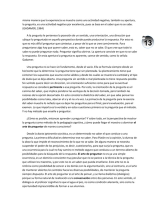 13
misma manera que la experiencia se muestra como una actividad negativa, también su apertura,
la pregunta, es una actividad negativa por excelencia, pues se basa en el saber que no se sabe.
(GADAMER, 1984)
A la pregunta le pertenece la posesión de un sentido, una orientación, una dirección que
ubique lo preguntado en aquella perspectiva donde puede producirse la respuesta. Por esto es
que es más difícil preguntar que contestar, a pesar de lo que se cree comúnmente. Para
preguntarse algo hay que querer saber, esto es, saber que no se sabe. El que cree que todo lo
sabe no puede preguntar nada. Preguntar significa abrirse. La apertura consiste en que no se sabe
la respuesta. Sin esta apertura la pregunta es aparente, carece de sentido, como lo señala
Gadamer.
Una pregunta no se hace sin fundamento, desde el vacío. Ella se formula siempre desde un
horizonte que la determina: la pregunta tiene que ser planteada. Su planteamiento tiene que
contener los supuestos que asume como válidos y desde los cuales se muestra la cantidad y el tipo
de duda que se deja abierta. Una pregunta sin sentido o mal planteada no tiene respuesta posible.
Sin sentido quiere decir sin dirección, sin orientación suficiente como para que la eventual
respuesta se considere pertinente a esa pregunta. Por esto, la orientación de la pregunta es el
camino del saber, que implica ponderar las ventajas de la decisión tomada, pero también las
razones de la opción descartada. En esto consiste la dialéctica del saber, en que sabe pensar las
posibilidades como tales, abarcar el sí y el no a la vez. La primacía de la pregunta para la esencia
del saber muestra lo nefasto que es dejar las preguntas para el final, para la evaluación, para el
examen. Lo que importa es la verdad y en estas cuestiones primero es la pregunta que el método.
Y no hay método que enseñe a preguntar.
¿Cómo es posible, entonces aprender a preguntar? Y sobre todo, en la perspectiva de mostrar
la pregunta como método de la pedagogía cognitiva, ¿cómo puede llegar el maestro a dominar el
arte de preguntar de manera consciente?
Desde la docta ignorantia socrática, es un determinado no saber el que conduce a una
pregunta. La primera dificultad es determinar ese no saber. Para Platón es la opinión, la dureza de
la doxa la que impide el reconocimiento de lo que no se sabe. De alguna manera se necesita
suspender el poder de los prejuicios, es decir, cuestionarlos, para que surja la pregunta, que es
una ocurrencia para la cual no hay camino ni método seguro que conduzca a un terreno abierto de
posibilidades para la búsqueda de la respuesta. El arte de preguntar no es ya una simple
ocurrencia, es un dominio consciente muy peculiar que no se parece a la técnica de la pregunta
que utilizan los maestros, y por esto no es un saber que pueda enseñarse. Este arte no es la
retórica como posibilidad de vencer a los demás con la argumentación, sino al contrario, es el arte
de mantener abiertos los sentidos hacia las diversas posibilidades, de mantener la pregunta
siempre dispuesta. El arte de preguntar es el arte de pensar, y se llama dialéctica (dialógica)
porque su forma natural de realización es la conversación entre dos personas. En este sentido, el
diálogo es al profesor cognitivo lo que el agua al pez, no como condición alienante, sino como la
oportunidad imprescindible de formar a sus alumnos.
