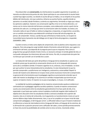 14
Para desarrollar una conversación, los interlocutores no pueden argumentar en paralelo, se
necesita una alternancia de puntos de vista. Quien participa en una conversación la asume hasta
cuando haya algún acuerdo, o se devele el asunto del que se habla; y no se empeña en los puntos
débiles del interlocutor, sino que sustenta y refuerza sus puntos fuertes, aquellos donde se
aproxima a la verdad, donde fortalece y sustenta sus argumentos, formando un logos que rebasa
las opiniones subjetivas. Sostener una conversación significa mirar en la misma dirección, o al
menos con la misma intención de formarse conceptos, como elaboración común a partir de las
opiniones de cada uno. La ventaja que tiene la conversación sobre los tratados, los textos y los
manuales radica en que el habla se realiza en preguntas y respuestas, en argumentos y acuerdos,
con un sentido comunicativo cuya elaboración constituye la tarea del arte de preguntar, de
pensar, de comprender. Incluso, cuando hay que enfrentarse al texto escrito, se recupera lo
transmitido hacia el presente vivo del diálogo con él, bajo la forma de preguntar y responder.
(GADAMER, 1984)
Cuando se toma un texto como objeto de comprensión, éste se plantea como respuesta a una
pregunta. Pero esta pregunta surge también desde el horizonte cultural del lector, que sugiere la
orientación del texto, que depende de la pregunta para la que es respuesta. Pero como la
pregunta hay que ganarla desde el texto mismo, es necesario anticipar el sentido global de éste, el
cual puede sobrepasar las intenciones del autor del mismo. Por ello, la comprensión de quien lee
no tiene por qué coincidir con el sentido de su autor.
La traducción del texto por parte del profesor al lenguaje de los estudiantes es apenas una
condición previa que les permite la conversación directa con él, en la búsqueda del consenso
acerca de su verdadero sentido. El maestro cognitivo no es, entonces, sino el mediador, no tiene
por qué sustituir la tarea interpretativa de los estudiantes. Es esta interpretación la que les
permite comprender y autoformarse con inteligencia, autonomía y universalidad. Repetir la
versión del maestro seria detenerse en el paso inicial, previo al proceso mismo de la comprensión.
La ganancia de la hermenéutica para la pedagogía cognitiva es precisamente entender que el
saber del maestro se despliega en los alumnos en sentidos insospechados que terminan por
superar al maestro mismo. El maestro no es pues el paradigma, ni el juez, ni el calificador.
La realidad de la práctica pedagógica de los maestros convencionales queda en evidencia al
contrastarla con la pedagogía cognitiva socrático-platónica. Cuando el maestro convencional
suscita una conversación entre los estudiantes generalmente él no hace parte de ella, él es
espectador o juez hasta que vuelve a tomar la palabra al estilo del magister díxit medieval. El
objetivo de la discusión entre los estudiantes tiende a centrarse alrededor de la opinión del
maestro, ésta es el motivo de la discordia, no el argumento o el acontecimiento mismo al cual el
alumno debiera dejar hablar directamente, claro, si ya se ha cumplido con el paso inicial de toda
comprensión pedagógica, el del lenguaje común. La dificultad radica en que el maestro tradicional
no diferencia su tarea de intermediario entre el lenguaje del texto y el lenguaje de los alumnos, de
la afirmación de su posición personal como calificador del saber, y toma partido prematuramente
en favor de una de las posibilidades de sentido como la única correcta, mezclando ambos