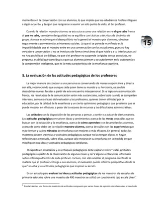 15
momentos en la conversación con sus alumnos, lo que impide que los estudiantes hablen y lleguen
a algún acuerdo, y tengan que resignarse a asumir un solo punto de vista, el del profesor.
Cuando la relación maestro-alumno se estructura como una relación entre el que sabe frente
al que no sabe, semejante desigualdad no se equilibra con tácticas o técnicas de dinámica de
grupo. Aunque es obvio que el desequilibrio no lo generó el maestro por sí mismo, obedece
seguramente a conveniencias e intereses sociales. Lo que sí se pone de manifiesto es la
imposibilidad de que el maestro entre en una conversación con los estudiantes, pues no hay
verdadera conversación si no se involucra de forma simultánea al que habla y a su interlocutor; así
no hay posibilidad de diálogo, ya que si el profesor no suspende la rigidez de sus prejuicios, no
pregunta, es difícil que contribuya a que sus alumnos piensen y se autoformen en la autonomía y
la comprensión inteligente, que es la meta característica de la enseñanza cognitiva.
5. La evaluación de las actitudes pedagógicas de los profesores
La mejor manera de conocer a una persona es conversando de manera espontánea y directa
con ella, reconociendo que aunque cada quien tiene su mundo y su horizonte, es posible
descubrirse nuevas facetas a partir de este encuentro interpersonal. Si se logra una comunicación
franca, los resultados de la comunicación serán más sustanciales, sobre todo cuando se comparten
intereses, como es el caso del evaluador y los profesores, quienes tienen afinidad por la
educación, por la calidad de la enseñanza y un cierto optimismo pedagógico que presiente que se
puede mejorar en el futuro, a pesar de la escasez de recursos y las dificultades administrativas.
Las actitudes son la disposición de las personas a pensar, a sentir y a actuar de cierta manera.
Las actitudes pedagógicas envuelven ideas y sentimientos acerca de las metas deseables que se
buscan con la educación y la enseñanza, acerca de cómo aprenden y se desarrollan los alumnos,
acerca de cómo debe ser la relación maestro-alumno, acerca de cuáles son las experiencias que
más forman y cuáles métodos de enseñanza son mejores o más eficaces. En general, todos los
maestros poseen creencias y actitudes pedagógicas aunque no las tengan claras, ni hayan
reflexionado a menudo, sobre ellas, aunque sólo mejorarán su enseñanza en la medida en que
modifiquen sus ideas y actitudes pedagógicas cotidianas.
El experto en enseñanza y en enfoques pedagógicos debe captar e inferir" estas actitudes
pedagógicas a partir de la observación de algunas clases y de V algunas entrevistas informales
sobre el trabajo docente de cada profesor. Incluso, con sólo analizar el programa escrito de la
materia que el profesor entrega a sus alumnos, el evaluador puede inferir la perspectiva desde la
que y
enseña y las actitudes pedagógicas que inspiran su acción.
En un estudio para evaluar las ideas y actitudes pedagógicas de los maestros de escuelas de
primaria estatales sobre una muestra de 400 maestros se utilizó un cuestionario tipo escala Likert3
3
Escala Likert es una forma de medición de actitudes compuesta por varias frases de opinión sobre las cuales el resultado
