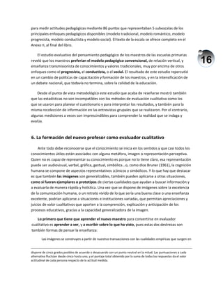 16
para medir actitudes pedagógicas mediante 86 puntos que representaban 5 subescalas de los
principales enfoques pedagógicos disponibles (modelo tradicional, modelo romántico, modelo
progresista, modelo conductista y modelo social). El texto de la escala se ofrece completo en el
Anexo II, al final del libro.
El estudio evaluativo del pensamiento pedagógico de los maestros de las escuelas primarias
reveló que los maestros preferían el modelo pedagógico convencional, de relación vertical, y
enseñanza transmisionista de conocimientos y valores tradicionales, muy por encima de otros
enfoques como el progresista, el conductista, o el social. El resultado de este estudio repercutió
en un cambio de políticas de capacitación y formación de los maestros, y en la intensificación de
un debate nacional, que todavía no termina, sobre la calidad de la educación.
Desde el punto de vista metodológico este estudio que acaba de reseñarse mostró también
que las estadísticas no son incompatibles con los métodos de evaluación cualitativa como los
que se usaron para planear el cuestionario y para interpretar los resultados, y también para la
misma recolección de información en las entrevistas grupales que se realizaron. Por el contrario,
algunas mediciones a veces son imprescindibles para comprender la realidad que se indaga y
evalúa.
6. La formación del nuevo profesor como evaluador cualitativo
Ante todo debe reconocerse que el conocimiento se inicia en los sentidos y que casi todos los
conocimientos útiles están asociados con alguna metáfora, imagen o representación perceptiva.
Quien no es capaz de representar su conocimiento es porque no lo tiene claro, esa representación
puede ser audiovisual, verbal, gráfica, gestual, simbólica...o, como dice Bruner (1961), la cognición
humana se compone de aspectos representativos ¡cónicos y simbólicos. Y lo que hay que destacar
es que también las imágenes son generalizables, también pueden aplicarse a otras situaciones,
como si fueran ejemplares o prototipos de ciertas cualidades que ayudan a buscar información y
a evaluarla de manera rápida y holística. Una vez que se dispone de imágenes sobre la excelencia
de la comunicación humana, o un retrato vivido de lo que sería una buena clase o una enseñanza
excelente, podrían aplicarse a situaciones e instituciones variadas, que permitan apreciaciones y
juicios de valor cualitativos que aporten a la comprensión, explicación y anticipación de los
procesos educativos, gracias a la capacidad generalizadora de la imagen.
Lo primero que tiene que aprender el nuevo maestro para convertirse en evaluador
cualitativo es aprender a ver, y a escribir sobre lo que ha visto, pues estas dos destrezas son
también formas de pensar la enseñanza:
Las imágenes se construyen a partir de nuestras transacciones con las cualidades empíricas que surgen en
dispone de cinco grados posibles de acuerdo o desacuerdo con un punto neutral en la mitad. Las puntuaciones a cada
alternativa fluctúan desde cinco hasta uno, y el puntaje total obtenido por la suma de todas las respuestas da el valor
actitudinal de cada persona respecto de la actitud medida.