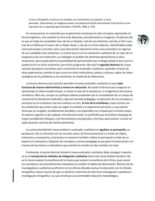 17
el cine, la fotografía, la pintura, las melodías, los movimientos, las palabras, y cosas
parecidas...Resumiendo, las imágenes poseen una poderosa función instrumental. Esta función es una
expresión de su capacidad generalizadora. (EISHER, 1998, p. 232)
En consecuencia, el contenido que se generaliza constituye no sólo conceptos expresados en
forma lingüística, sino también en forma de destrezas, procedimientos e imágenes. Prueba de ello
es que en todas las sociedades hay más de un Quijote, más de una Celestina, más de un Don Juan,
más de un Robinson Crusoe o de un Robín Hood, y más de un Cristo redentor, identificables todos
como personajes concretos, pero cuya descripción representa otros casos parecidos con algunas
de sus cualidades más relevantes. Lo mismo ocurre con la evaluación cualitativa de un caso, de un
programa o de una institución; sus hallazgos no pueden de antemano generalizarse a otras
situaciones, pero queda abierta la posibilidad de aprovecharlos por analogía desde lo que ocurre o
puede ocurrir en otros escenarios, para otros programas. Me aquí la segunda destreza de la que
necesita apropiarse el profesor para convertirse en evaluador cualitativo: aprender a través de
otras experiencias; asimilar lo que ocurre en otras instituciones, países y culturas; captar las raíces
analógicas de los problemas y las soluciones, en medio de las diferencias.
La tercera destreza que necesita aprender el nuevo evaluador cualitativo es que nada
funciona de manera determinista y menos en educación. No existe la fórmula para asegurar un
aprendizaje en determinado tiempo, ni existe la clave de la excelencia, ni el algoritmo de la buena
enseñanza. Más aún, aunque se justifique todavía propender por la consolidación de un campo de
conocimiento disciplinario definido y riguroso llamado pedagogía, la aplicación de sus conceptos y
principios en la enseñanza real será siempre un arte, el arte de la enseñanza, cuyos actores son
los estudiantes que varían cada vez según el contexto y la experiencia personal, y cuyo aporte
tiene que ser acogido, sensiblemente atendido y correspondido con empatía por el artista mayor,
el maestro cognitivo o de cualquier otra denominación. Es preferible que el profesor disponga de
mayor variedad de enfoques, y de herramientas conceptuales y técnicas, para evaluar y actuar en
cada situación concreta de manera pertinente.
La cuarta prioridad del nuevo profesor y evaluador cualitativo es agudizar su percepción, su
perspicacia. No es suficiente con ver muchas clases, de forma presencial o a través de videos,
analizarlas y compararlas; al principio es necesario también cultivar la percepción al lado de un
experto en evaluación y disponer de conceptos y teorías pedagógicas que guíen la observación a la
manera de heurísticos o indicadores que orienten la mirada y le den sentido a lo visto.
Finalmente, el quinto dominio donde el nuevo evaluador cualitativo debe conseguir maestría
es en el manejo de los métodos de indagación cualitativa dentro de cierto ámbito temático. No
es lo mismo evaluar la enseñanza de la música que evaluar la enseñanza de la física, pues varían
los conceptos y los procedimientos evaluativos al cambiar el objeto de observación. Muchos de los
investigadores cualitativos prefirieron en las últimas décadas evaluar la educación con el método
etnográfico, hasta el punto de que se volvieron sinónimos los términos investigación cualitativa e
investigación etnográfica. Lo cual constituye una lamentable reducción metodológica.