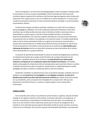18
Como la etnografía es una rama de la antropología ligada a ciertos conceptos y enfoques sobre
la comunidad y la cultura, los pasos metodológicos están enmarcados por teorías que sólo
consideran algunos aspectos de la enseñanza, sólo formulan algunas preguntas sobre la educación
y descartan otros aspectos que no caen en el ámbito de su interés disciplinario. Lo mismo ocurre
cuando las evaluaciones educativas se hacen únicamente desde la sociología, la economía política,
el psicoanálisis, etcétera.
El dominio que requiere el profesor evaluador cualitativo no es sólo el de los conceptos y
teorías pedagógicas y didácticas sino el de su aplicación pertinente al fenómeno mismo de la
enseñanza, que no debe perderse de vista como un fenómeno holístico natural que tiene su
especificidad y su propia riqueza a nivel de la intencionalidad formativa, las temáticas y
experiencias absorbentes y los consensos implícitos derivados de una comunicación interactiva
muy particular entre el profesor, los estudiantes y la institución escolar. El contexto desde donde
cada uno de los actores participantes habla no se agota en las estructuras socioculturales, y
requiere del reconocimiento de un ámbito propio donde funciona la enseñanza en cada área de
formación disciplinaria. Este ámbito contextual propio de la enseñanza de cada disciplina para
cada grupo de alumnos amerita una apreciación perspicaz por parte del profesor de la materia,
como autoevaluador de su propia enseñanza.
La situación de aprendiz de autoevaluador lo coloca en situación privilegiada para constituirse
en intérprete permanente de su propia acción formativa, de su propia interacción con los
estudiantes, a propósito del tema de la enseñanza. La autoevaluación que realiza puede
ordenarse y enriquecerse con la aplicación experta del método hermenéutico, más flexible,
abierto y descargado de compromisos teóricos extraeducativos que le permiten enfocar su análisis
y reflexión exclusivamente sobre la enseñanza, interpretando su cotidianidad desde el sentido
pedagógico que gana su práctica a medida que aplica su plan de enseñanza.
Finalmente, el profesor no podrá formarse como un excelente evaluador cualitativo sino en la
medida en que se convierta en un investigador, en un indagador constante, no tanto de la
disciplina que enseña sino sobre todo del proceso de enseñanza que diseña, desarrolla y evalúa
con sus estudiantes, como una especie de investigador de su propia acción. Sólo que esta
dimensión es más difícil de formar, y amerita un capítulo aparte, el que se desarrolla a
continuación.
CONCLUSIÓN
Se ha mostrado cómo evaluar a los profesores convencionales y cognitivos, después de haber
indicado en los capítulos anteriores cómo evaluar la institución educativa y sus programas, el
currículo, la enseñanza y el aprendizaje en las diferentes áreas del saber, a los estudiantes. La
tarea no es más sencilla ni menos importante, puesto que se trata de un protagonista de la
enseñanza. Se ha mostrado que hay aspectos del profesor donde los jueces naturales en primera
instancia son sus discípulos. Pero hay otros aspectos del desempeño del profesor cuya evaluación