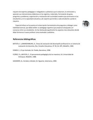 19
requiere de expertos pedagogos e indagadores cualitativos que lo observen, lo entrevisten y
aprecien sus intervenciones didácticas en los registros, materiales, formulación de guías,
preguntas y problemas, organización y motivación de la actividad creadora que promueve en los
estudiantes y en la capacidad evaluativa y de soporte que brinda a cada estudiante cuando lo
requiera.
Especial énfasis se ha puesto en la descripción hermenéutica de preguntar y dialogar como
habilidad esencial, que debe exhibir un pedagogo cognitivo que propicia la búsqueda y el
consenso entre sus estudiantes. Se han destacado igualmente los aspectos más relevantes donde
debe formarse el nuevo profesor como evaluador cualitativo.
Referencias bibliográficas
BATISTA, E. y BRANDEMBURG, D., Áreas de evaluación del desempeño profesoral en un sistema de
evaluación de docentes, Rev. Estudios Educativos, N° 20, Ed. APE, Medellín, 1984.
EISNER, E., El ojo ilustrado, Ed. Paidós, Barcelona, 1998.
FLÓREZ, R. y BATISTA, E., El pensamiento pedagógico de los maestros, Ed. Universidad de
Antioquia, Medellín, 1988.
GADAMER, Q., Verdad y método, Ed. Sígueme, Salamanca, 1984.
