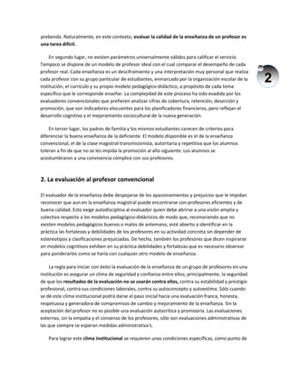 2
prebenda. Naturalmente, en este contexto, evaluar la calidad de la enseñanza de un profesor es
una tarea difícil.
En segundo lugar, no existen parámetros universalmente válidos para calificar el servicio.
Tampoco se dispone de un modelo de profesor ideal con el cual comparar el desempeño de cada
profesor real. Cada enseñanza es un desciframiento y una interpretación muy personal que realiza
cada profesor con su grupo particular de estudiantes, enmarcado por la organización escolar de la
institución, el currículo y su propio modelo pedagógico-didáctico, a propósito de cada tema
específico que le corresponde enseñar. La complejidad de este proceso ha sido evadida por los
evaluadores convencionales que prefieren analizar cifras de cobertura, retención, deserción y
promoción, que son indicadores elocuentes para los planificadores financieros, pero reflejan el
desarrollo cognitivo y el mejoramiento sociocultural de la nueva generación.
En tercer lugar, los padres de familia y los mismos estudiantes carecen de criterios para
diferenciar la buena enseñanza de la deficiente. El modelo disponible es el de la enseñanza
convencional, el de la clase magistral transmisionista, autoritaria y repetitiva que los alumnos
toleran a fin de que no se les impida la promoción al año siguiente. Los alumnos se
acostumbraron a una convivencia cómplice con sus profesores.
2. La evaluación al profesor convencional
El evaluador de la enseñanza debe despojarse de los apasionamientos y prejuicios que le impidan
reconocer que aun en la enseñanza magistral puede encontrarse con profesores eficientes y de
buena calidad. Esto exige autodisciplina al evaluador quien debe abrirse a una visión amplia y
colectiva respecto a los modelos pedagógico-didácticos de modo que, reconociendo que no
existen modelos pedagógicos buenos o malos de antemano, esté abierto a identificar en la
práctica las fortalezas y debilidades de los profesores en su actividad concreta sin depender de
estereotipos y clasificaciones prejuiciadas. De hecho, también los profesores que dicen inspirarse
en modelos cognitivos exhiben en su práctica debilidades y fortalezas que es necesario observar
para ponderarlos como se haría con cualquier otro modelo de enseñanza.
La regla para iniciar con éxito la evaluación de la enseñanza de un grupo de profesores en una
institución es asegurar un clima de seguridad y confianza entre ellos; principalmente, la seguridad
de que los resultados de la evaluación no se usarán contra ellos, contra su estabilidad y prestigio
profesional, contra sus condiciones laborales, contra su autoconcepto y autoestima. Sólo cuando
se dé este clima institucional podrá darse el paso inicial hacia una evaluación franca, honesta,
respetuosa y generadora de compromisos de cambio y mejoramiento de la enseñanza. Sin la
aceptación del profesor no es posible una evaluación autocrítica y promisoria. Las evaluaciones
externas, sin la empatia y el consenso de los profesores, sólo son evaluaciones administrativas de
las que siempre se esperan medidas administrativa's.
Para lograr este clima institucional se requieren unas condiciones específicas, como punto de