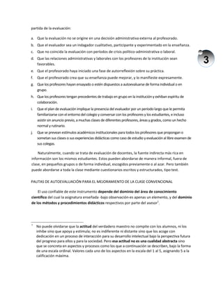 3
partida de la evaluación:
a. Que la evaluación no se origine en una decisión administrativa externa al profesorado.
b. Que el evaluador sea un indagador cualitativo, participante y experimentado en la enseñanza.
c. Que no coincida la evaluación con períodos de crisis político-administrativa o laboral.
d. Que las relaciones administrativas y laborales con los profesores de la institución sean
favorables.
e. Que el profesorado haya iniciado una fase de autorreflexión sobre su práctica.
f. Que el profesorado crea que su enseñanza puede mejorar, y lo manifieste expresamente.
g. Que los profesores hayan ensayado o estén dispuestos a autoevaluarse de forma individual o en
grupo.
h. Que los profesores tengan precedentes de trabajo en grupo en la institucióny exhiban espíritu de
colaboración.
i. Que el plan de evaluación implique la presencia del evaluador por un período largo que le permita
familiarizarse con el entorno del colegio y conversar con los profesores y los estudiantes, e incluso
asistir sin anuncio previo, a muchas clases de diferentes profesores, áreas y grados, como un hecho
normal y rutinario.
j. Que se prevean estímulos académicos institucionales para todos los profesores que propongan o
sometan sus clases o sus experiencias didácticas como caso de estudio y evaluación al libre examen de
sus colegas.
Naturalmente, cuando se trata de evaluación de docentes, la fuente indirecta más rica en
información son los mismos estudiantes. Estos pueden abordarse de manera informal, fuera de
clase, en pequeños grupos o de forma individual, escogidos previamente o al azar. Pero también
puede abordarse a toda la clase mediante cuestionarios escritos y estructurados, tipo test.
PAUTAS DE AUTOEVALUACIÓN PARA EL MEJORAMIENTO DE LA CLASE CONVENCIONAL
El uso confiable de este instrumento depende del dominio del área de conocimiento
científico del cual la asignatura enseñada -bajo observación-es apenas un elemento, y del dominio
de los métodos y procedimientos didácticos respectivos por parte del asesor1
.
1
No puede olvidarse que la actitud del verdadero maestro no compite con los alumnos, ni los
inhibe sino que apoya y estimula; no es indiferente ni distante sino que los acoge con
dedicación en un proceso de interacción para su desarrollo intelectual bajo la perspectiva futura
del progreso para ellos y para la sociedad. Pero esa actitud no es una cualidad abstracta sino
que se concreta en aspectos y procesos como los que a continuación se describen, bajo la forma
de una escala ordinal. Valores cada uno de los aspectos en la escala del 1 al 5, asignando 5 a la
calificación máxima.