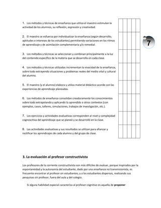 7
1. Los métodos y técnicas de enseñanza que utiliza el maestro estimulan la
actividad de los alumnos, su reflexión, expresión y creatividad.
2. El maestro se esfuerza por individualizar la enseñanza (según desarrollo,
aptitudes e intereses de los estudiantes) permitiendo variaciones en los ritmos
de aprendizaje y de asimilación complementaria y/o remedial.
3. Los métodos y técnicas se seleccionan y combinan principalmente a la luz
del contenido específico de la materia que se desarrolla en cada clase.
4. Los métodos y técnicas utilizadas incrementan la vivacidad de la enseñanza,
sobre todo extrayendo situaciones y problemas reales del medio vital y cultural
del alumno.
5. El maestro (y el alumno) elabora y utiliza material didáctico acorde con las
experiencias de aprendizaje planeadas.
6. Los métodos de enseñanza consolidan creadoramente los conocimientos
sobre todo extrapolando y aplicando lo aprendido a otros contextos (con
ejemplos, casos, talleres, simulaciones, trabajos de investigación, etc.).
7. Los ejercicios y actividades evaluativas corresponden al nivel y complejidad
cognoscitiva del aprendizaje que se planeó y se desarrolló en la clase.
8. Las actividades evaluativas y sus resultados se utilizan para afianzar y
rectificar los aprendizajes de cada alumno y del grupo de clase.
3. La evaluación al profesor constructivista
Los profesores de la corriente constructivista son más difíciles de evaluar, porque inspirados por la
espontaneidad y la autonomía del estudiante, dado por una enseñanza no transmisionista, es
frecuente encontrar al profesor sin estudiantes, y a los estudiantes dispersos, realizando sus
pesquisas sin profesor, fuera del aula y del colegio.
Si alguna habilidad especial caracteriza al profesor cognitivo es aquella de proponer