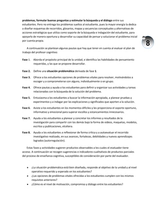 8
problemas, formular buenas preguntas y estimular la búsqueda y el diálogo entre sus
estudiantes. Pero no entrega los problemas sueltos al estudiante, pues la mayor energía la dedica
a diseñar esquemas de recorridos, glosarios, mapas y secuencias conceptuales y alternativas de
acciones estratégicas que utiliza como soporte de la búsqueda e indagación del estudiante, para
apoyarlo de manera oportuna y desarrollar su capacidad de pensar y solucionar el problema inicial
por cuenta propia.
A continuación se plantean algunas pautas que hay que tener en cuenta al evaluar el plan de
trabajo del profesor cognitivo:
Fase 1. Aborda el propósito principal de la unidad, e identifica las habilidades de pensamiento
requeridas, y las que se propone desarrollar.
Fase 2. Define una situación problemática derivada de fase 1.
Fase 3. Ofrece a los estudiantes opciones de problemas vitales para resolver, motivándolos a
escoger y a comprometerse con alguno, individualmente o en grupo.
Fase 4. Ofrece pautas y ayuda a los estudiantes para definir y organizar sus actividades y tareas
relacionadas con la búsqueda de la solución del problema.
Fase 5. Entusiasma a los estudiantes a buscar la información apropiada, a planear pruebas y
experimentos y a indagar por las explicaciones y significados que aporten a la solución.
Fase 6. Asiste a los estudiantes en los momentos difíciles y les proporciona el soporte oportuno,
informativo y emocional para superar escollos y estancamientos innecesarios.
Fase 7. Ayuda a los estudiantes a planear y concretar los informes y resultados de la
investigación para compartir con los demás bajo la forma de videos, maquetas, modelos,
escritos y publicaciones, etcétera.
Fase 8. Ayuda a los estudiantes a reflexionar de forma crítica y a autoevaluar el recorrido
investigativo realizado, en sus avances, fortalezas, debilidades y nuevos aprendizajes
logrados (autorregulación).
Estas fases y actividades sugieren productos observables a los cuales el evaluador tiene
acceso. A continuación se recogen sugerencias e indicadores cualitativos de productos parciales
del proceso de enseñanza cognitiva, susceptibles de consideración por parte del evaluador.
¿La situación problemática está bien diseñada, responde al objetivo de la unidad y al nivel
operativo requerido y esperado en los estudiantes?
¿Las opciones de problemas vitales ofrecidas a los estudiantes cumplen con los mismos
requisitos anteriores?
¿Cómo es el nivel de motivación, compromiso y diálogo entre los estudiantes?